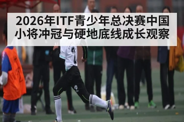 2026年ITF青少年总决赛中国小将冲冠与硬地底线成长观察